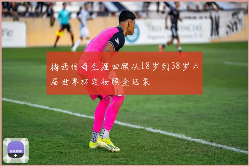 梅西传奇生涯回顾从18岁到38岁六届世界杯定妆照全记录