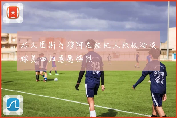 尤文图斯与穆阿尼经纪人积极洽谈球员回归意愿强烈