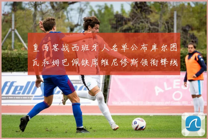 皇马客战西班牙人名单公布库尔图瓦和姆巴佩缺席维尼修斯领衔锋线阵容