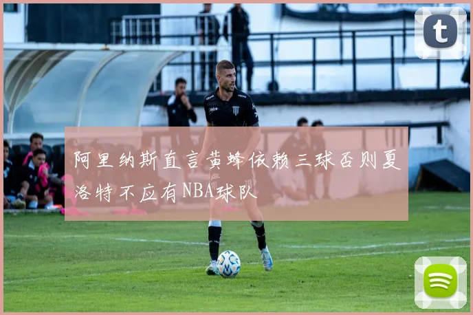 阿里纳斯直言黄蜂依赖三球否则夏洛特不应有NBA球队