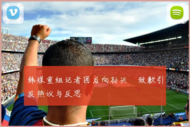 韩媒重组记者团后向孙兴慜致歉引发热议与反思