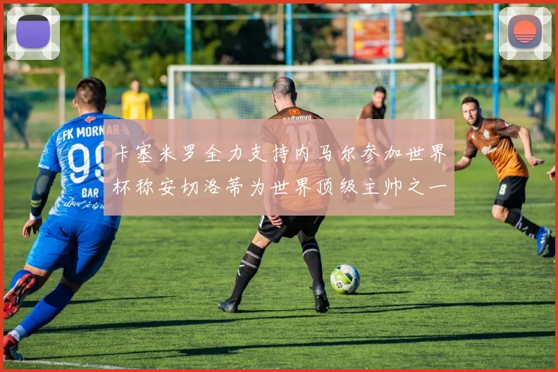 卡塞米罗全力支持内马尔参加世界杯称安切洛蒂为世界顶级主帅之一