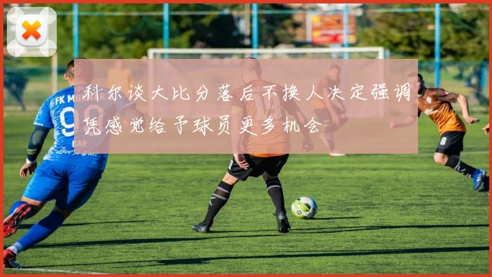 科尔谈大比分落后不换人决定强调凭感觉给予球员更多机会