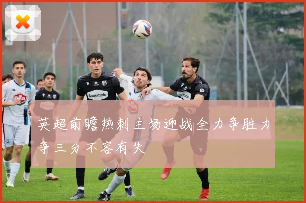 英超前瞻热刺主场迎战全力争胜力争三分不容有失