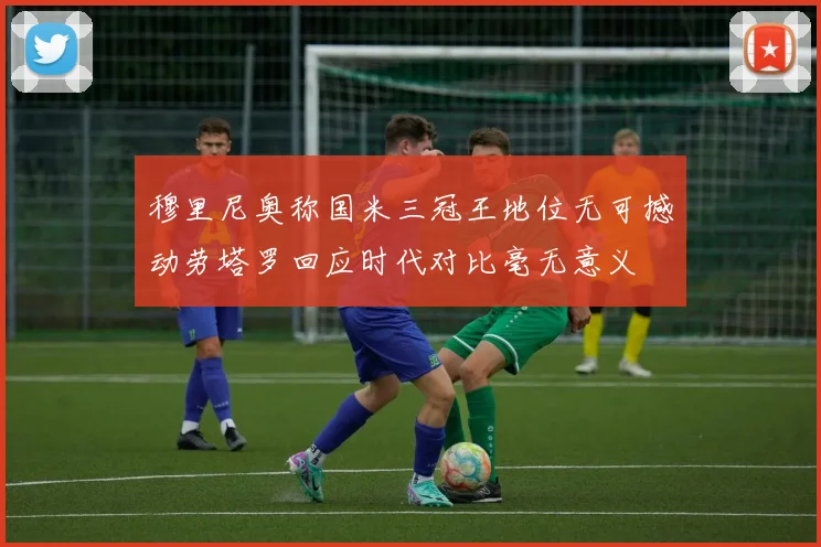 穆里尼奥称国米三冠王地位无可撼动劳塔罗回应时代对比毫无意义