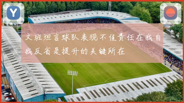 文班坦言球队表现不佳责任在我自我反省是提升的关键所在