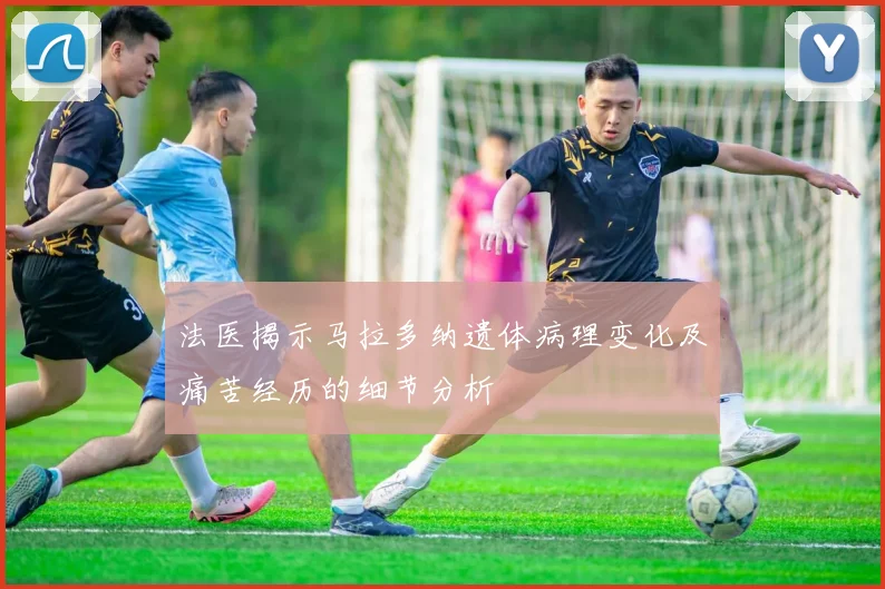 法医揭示马拉多纳遗体病理变化及痛苦经历的细节分析