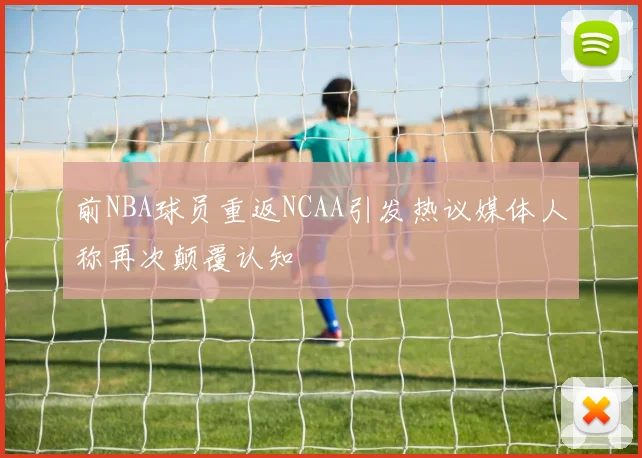 前NBA球员重返NCAA引发热议媒体人称再次颠覆认知