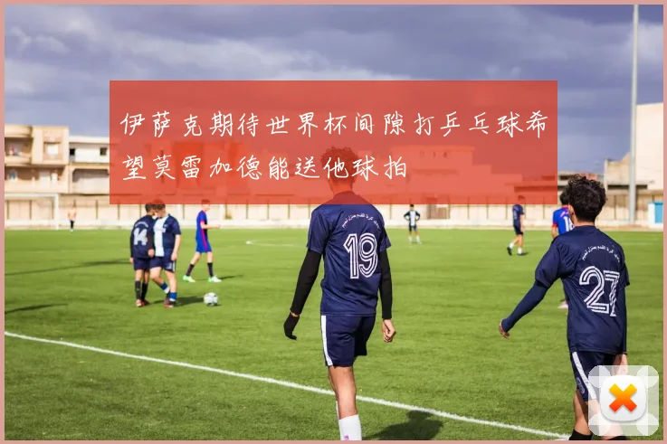 伊萨克期待世界杯间隙打乒乓球希望莫雷加德能送他球拍