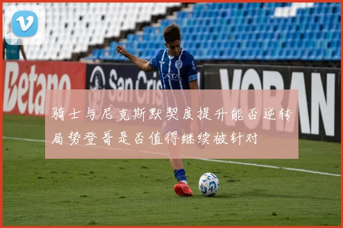 骑士与尼克斯默契度提升能否逆转局势登哥是否值得继续被针对