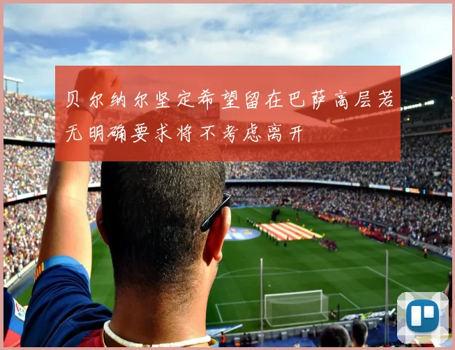 贝尔纳尔坚定希望留在巴萨高层若无明确要求将不考虑离开