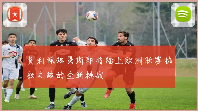 费利佩路易斯即将踏上欧洲联赛执教之路的全新挑战