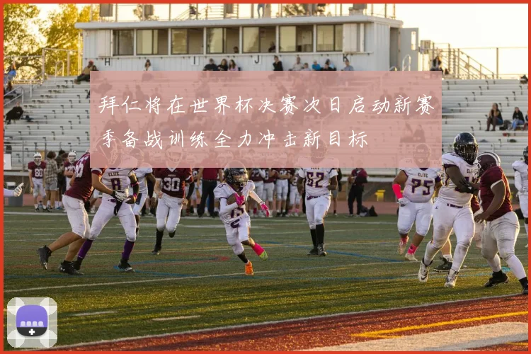 拜仁将在世界杯决赛次日启动新赛季备战训练全力冲击新目标